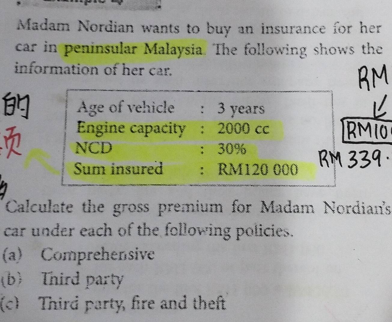 Madam Nordian wants to buy an insurance for her
car in peninsular Malaysia. The following shows the
information of her car.

Age of vehicle : 3 years
11
Engine capacity : 2000 cc
NCD ： 30%
Sum insured ： RM120 000
Calculate the gross premium for Madam Nordian's
car under each of the following policies.
(a) Comprehensive
(b) Third party
(c) Third party, fire and theft