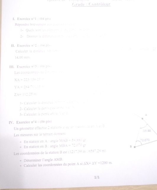 Grade : Contrôleur 
I. Exercice n°1: (04 pts) 
Répondre brièvement aux question e e 
1- Quels sont les éléments élèné come té aret 
2× Donner la différencs entréiune cane e e e até érat 
II. Exercice n°2 : (04 pts) 
Calculer la distance ARterre e e a ectan 25
14.00 mm
III. Exercice n^03; (06 pts) 
Les coordonnées de 2 peite
XA=22315n22-
x_ □ /□  
□ ,□ )
YA=2x4^-
ZA=112.25m
□  
1- Calculer la distance nomrenta e entre a 
2- Calculer la dénivelée entre v en l 
3- Calculer la penté entré A et B
IV. Exercice n°4 : (06 pts) 
Un géomètre effectue 2 stations avéc un théodeute en Aet B 
Les mésures sur le térrain donnent 
= En station en A : angle MAB=50.415
- En station en B : angle MBA=2.0°Cgz
Les coordonnées de la station Bcsc (1217.30m 6   - 
Déterminer l'angle AMB. 
- Calculer les coordonnées du point A si △ X=△ Y=1200m
1/1