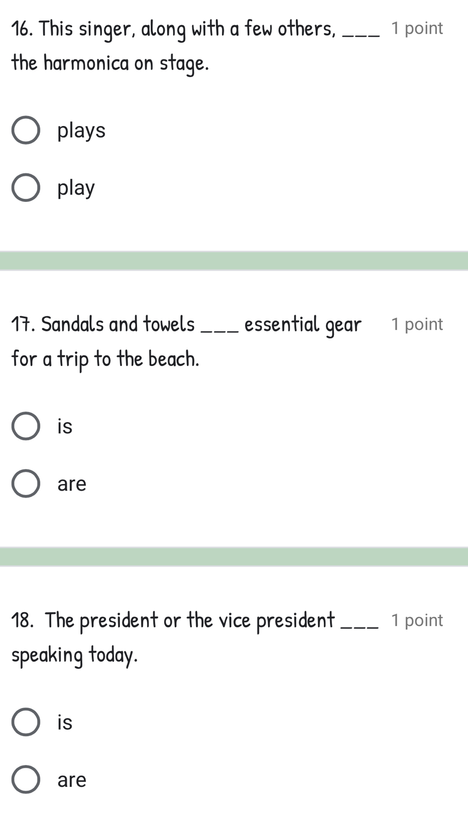 This singer, along with a few others,_ 1 point
the harmonica on stage.
plays
play
17. Sandals and towels _essential gear 1 point
for a trip to the beach.
is
are
18. The president or the vice president _1 point
speaking today.
is
are