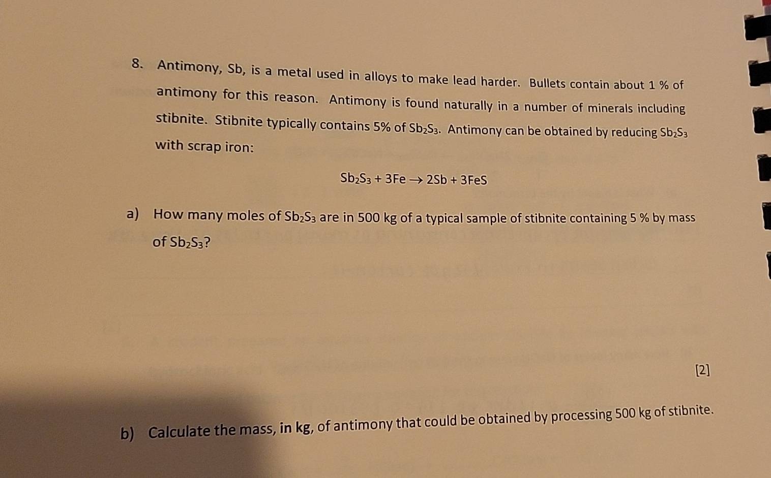 Antimony, Sb, is a metal used in alloys to make lead harder. Bullets contain about 1 % of 
antimony for this reason. Antimony is found naturally in a number of minerals including 
stibnite. Stibnite typically contains 5% of Sb_2S_3. Antimony can be obtained by reducing Sb_2S_3
with scrap iron:
Sb_2S_3+3Feto 2Sb+3FeS
a) How many moles of Sb_2S_3 are in 500 kg of a typical sample of stibnite containing 5 % by mass 
of Sb_2S_3 ? 
[2] 
b) Calculate the mass, in kg, of antimony that could be obtained by processing 500 kg of stibnite.