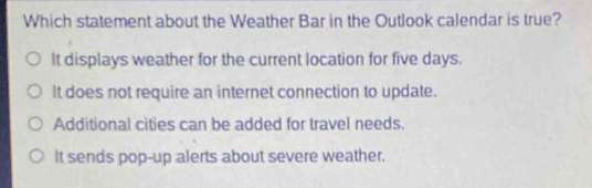 Which statement about the Weather Bar in the Outlook calendar is true?
It displays weather for the current location for five days.
It does not require an internet connection to update.
Additional cities can be added for travel needs.
It sends pop-up alerts about severe weather.