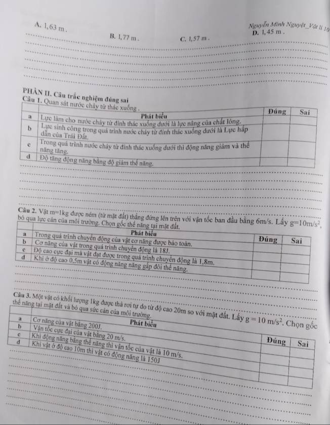 A. 1,63 m .
Nguyễn Minh Nguyệt_Vật lị 10
D. l, 45 m .
B. l, 77 m . C. l, 57 m .
PHẢN II. Câu trắc nghiệm đủng sai
Câu 1. 
Câu 2. Vật m=1 kg được ném (từ mặt đất) thẳng đứng lên trên với vận tốc ban đầu bằng 6m/s. Lầy g=10m/s^2,
bó qua lực cản của môi trường. Ch
Câu 3. Một vật có khối lượng 1kg được th
thể năng tạ