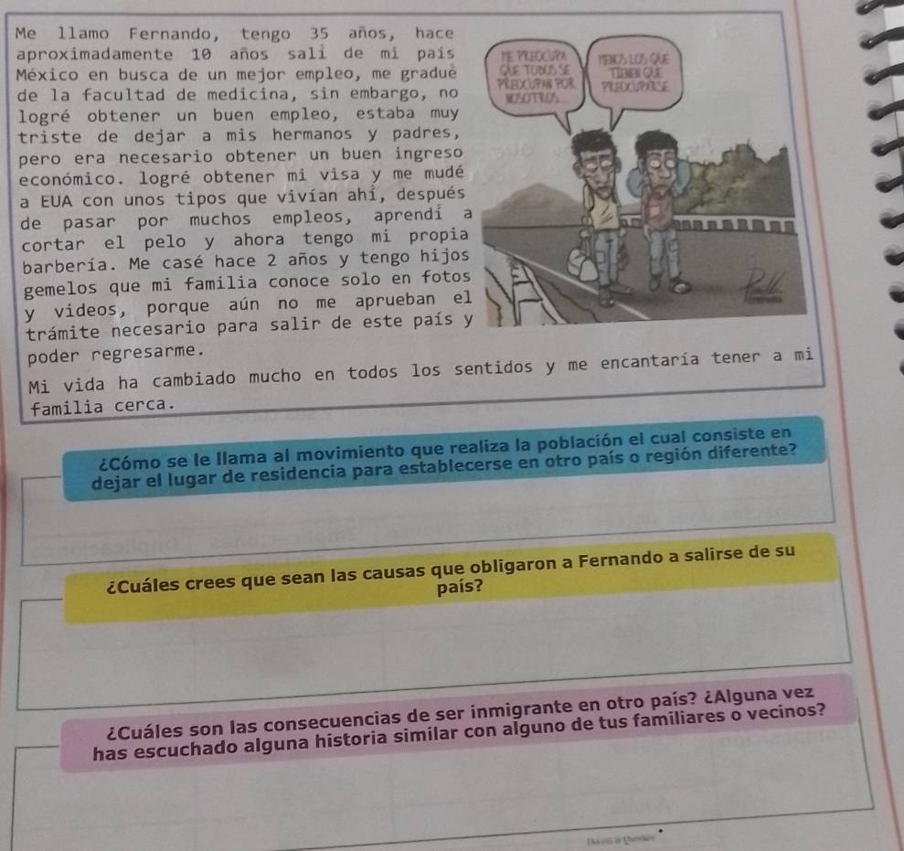 Me llamo Fernando, tengo 35 años, hace 
aproximadamente 10 años sali de mi país 
México en busca de un mejor empleo, me gradué 
de la facultad de medicina, sin embargo, no 
logré obtener un buen empleo, estaba muy 
triste de dejar a mis hermanos y padres, 
pero era necesario obtener un buen ingreso 
económico. logré obtener mi visa y me mudé 
a EUA con unos tipos que vivían ahí, después 
de pasar por muchos empleos, aprendí 
cortar el pelo y ahora tengo mi propia 
barbería. Me casé hace 2 años y tengo hijo 
gemelos que mi familia conoce solo en foto 
y videos, porque aún no me aprueban e 
trámite necesario para salir de este país 
poder regresarme. 
Mi vida ha cambiado mucho en todos los sentidos y me encantaría tener a 
familia cerca. 
¿Cómo se le Ilama al movimiento que realiza la población el cual consiste en 
dejar el lugar de residencia para establecerse en otro país o región diferente? 
¿Cuáles crees que sean las causas que obligaron a Fernando a salirse de su 
país? 
¿Cuáles son las consecuencias de ser inmigrante en otro país? ¿Alguna vez 
has escuchado alguna historia similar con alguno de tus familiares o vecinos?