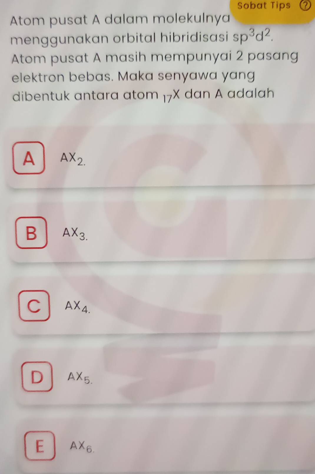 Sobat Tips ？
Atom pusat A dalam molekulnya
menggunakan orbital hibridisasi sp^3d^2. 
Atom pusat A masih mempunyai 2 pasang
elektron bebas. Maka senyawa yang
dibentuk antara atom 17X dan A adalah
A AX_2.
B AX_3.
C AX_4.
D AX_5.
E AX_6.