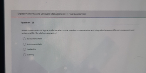 Digital Platforms and Lifecycle Management >> Final Assessment
Question - 25
Which characteristic of digital platforms refers to the seamless communication and integration Setween different components ind
systems within the platform ecosystem?
Containerization
interconnectivity
Scalability
Latency