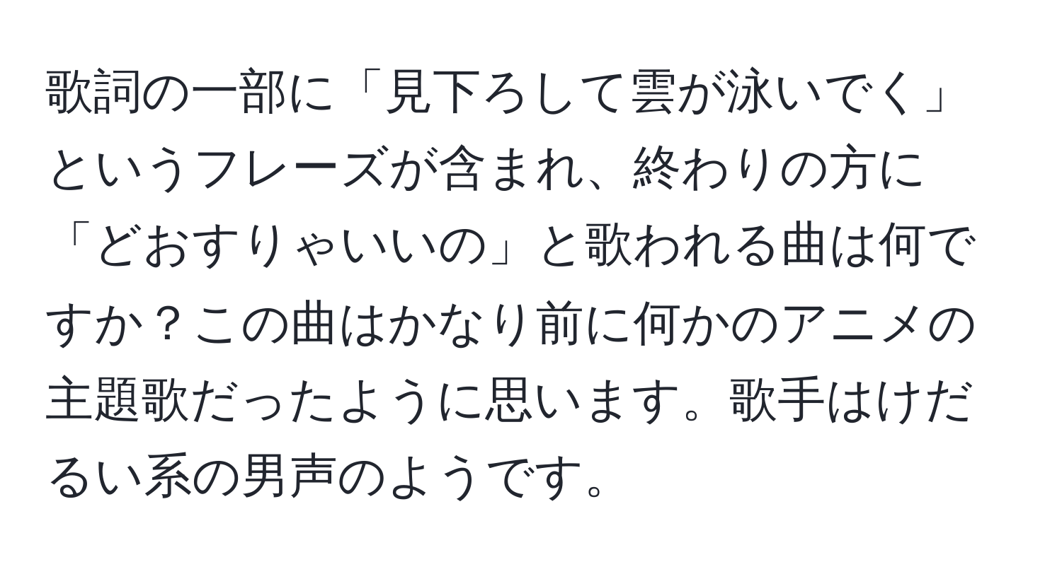 歌詞の一部に「見下ろして雲が泳いでく」というフレーズが含まれ、終わりの方に「どおすりゃいいの」と歌われる曲は何ですか？この曲はかなり前に何かのアニメの主題歌だったように思います。歌手はけだるい系の男声のようです。