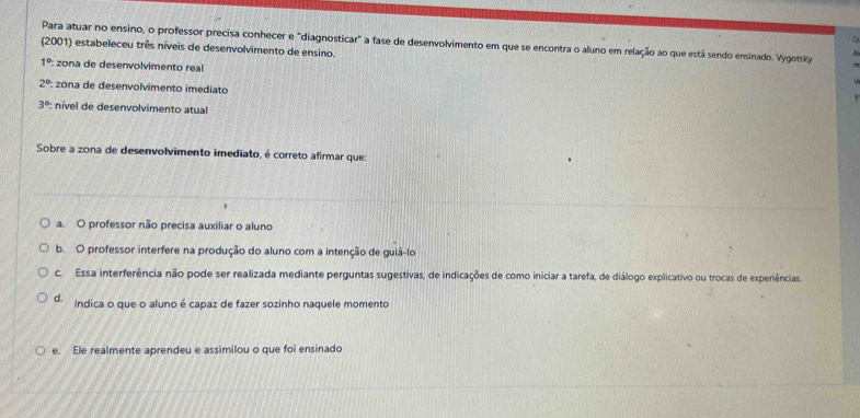 Para atuar no ensino, o professor precisa conhecer e "diagnosticar" a fase de desenvolvimento em que se encontra o aluno em relação ao que está sendo ensinado. Vygotsky
(2001) estabeleceu três níveis de desenvolvimento de ensino.
1° zona de desenvolvimento real
2° : zona de desenvolvimento imediato
3° : nível de desenvolvimento atual
Sobre a zona de desenvolvimento imediato, é correto afirmar que:
a. O professor não precisa auxiliar o aluno
b. O professor interfere na produção do aluno com a intenção de guiá-lo
c. Essa interferência não pode ser realizada mediante perguntas sugestivas, de indicações de como iniciar a tarefa, de diálogo explicativo ou trocas de experiências.
d. Indica o que o aluno é capaz de fazer sozinho naquele momento
e. Ele realmente aprendeu e assimilou o que foi ensinado