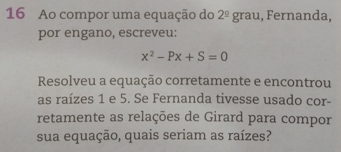 Ao compor uma equação do 2^(_ circ) grau, Fernanda, 
por engano, escreveu:
x^2-Px+S=0
Resolveu a equação corretamente e encontrou 
as raízes 1 e 5. Se Fernanda tivesse usado cor- 
retamente as relações de Girard para compor 
sua equação, quais seriam as raízes?