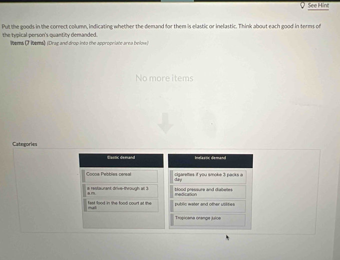 See Hint 
Put the goods in the correct column, indicating whether the demand for them is elastic or inelastic. Think about each good in terms of 
the typical person's quantity demanded. 
Items (7 items) (Drag and drop into the appropriate area below) 
No more items 
Categories 
Elastic demand Inelastic demand 
Cocoa Pebbles cereal cigarettes if you smoke 3 packs a 
day 
a restaurant drive-through at 3
a.m. blood pressure and diabetes 
medication 
mall fast food in the food court at the public water and other utilities 
Tropicana orange juice