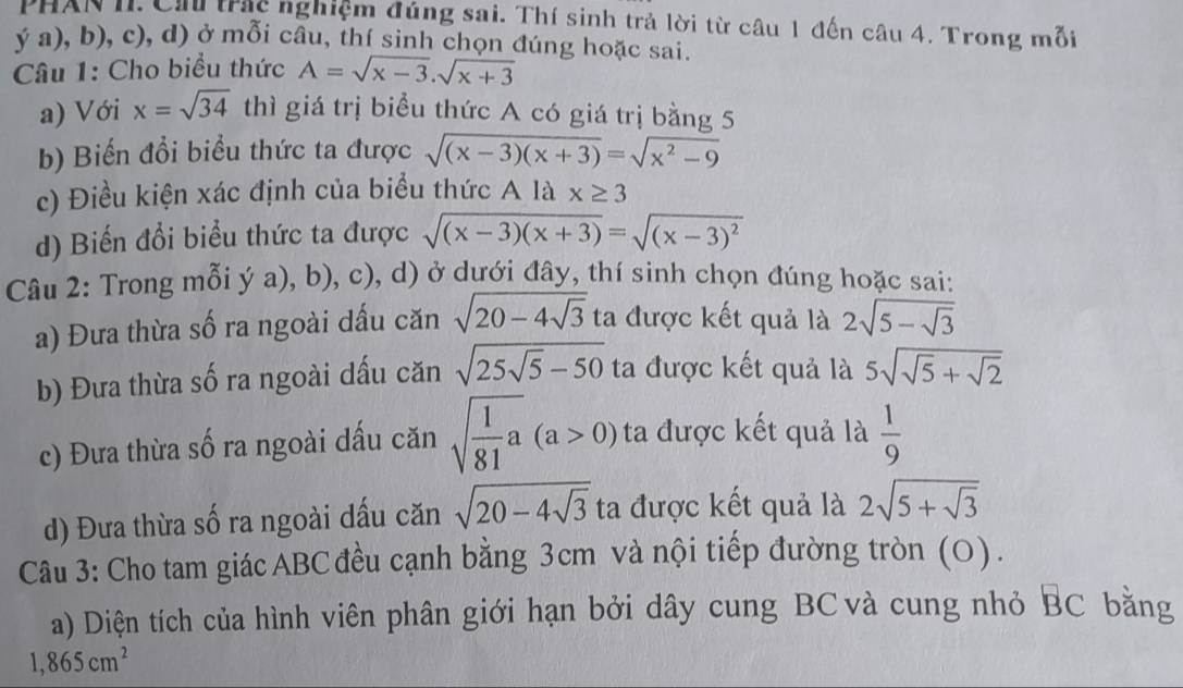 PHAN II. Ch trc nghiệm đúng sai. Thí sinh trả lời từ câu 1 đến câu 4. Trong mỗi 
ya),b),c), d) ở mỗi câu, thí sinh chọn đúng hoặc sai. 
Câu 1: Cho biểu thức A=sqrt(x-3).sqrt(x+3)
a) Với x=sqrt(34) thì giá trị biểu thức A có giá trị bằng 5
b) Biến đổi biểu thức ta được sqrt((x-3)(x+3))=sqrt(x^2-9)
c) Điều kiện xác định của biểu thức A là x≥ 3
d) Biến đổi biểu thức ta được sqrt((x-3)(x+3))=sqrt((x-3)^2)
Câu 2: Trong mỗi ý a), b), c), d) ở dưới đây, thí sinh chọn đúng hoặc sai: 
a) Đưa thừa số ra ngoài dầu căn sqrt(20-4sqrt 3) ta được kết quả là 2sqrt(5-sqrt 3)
b) Đưa thừa số ra ngoài dấu căn sqrt(25sqrt 5)-50 ta được kết quả là 5sqrt(sqrt 5)+sqrt(2)
c) Đưa thừa số ra ngoài dấu căn sqrt(frac 1)81a(a>0) ta được kết quả là  1/9 
d) Đưa thừa số ra ngoài dấu căn sqrt(20-4sqrt 3) ta được kết quả là 2sqrt(5+sqrt 3)
Câu 3: Cho tam giác ABC đều cạnh bằng 3cm và nội tiếp đường tròn (O). 
a) Diện tích của hình viên phân giới hạn bởi dây cung BC và cung nhỏ BC bằng
1,865cm^2