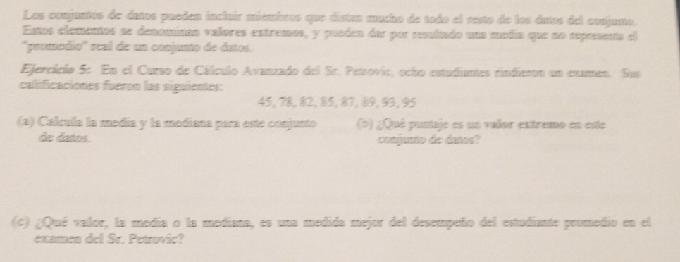 Los conjuntos de detos pueden incluír miembros que distan mucho de todo el zesto de los datos del conjunto. 
Entos elementos se denomínan valores extremos, y pueóen dar por semitado una modía que no sepaenta el 
''promédio'' sal de un conjunto de detos. 
Ejercicio 5: En el Curso de Cálculo Avanzado del Sc. Petrovic, ocho estudiantes rindieson un examen. Sus 
calificaciones fueron las siguientes:
45, 78, 82, 85, 87, 89, 93, 95
(a) Calcula la medía y la medíana para este conjunto (b) ¿Qué puntaje es un valor extremo en este 
de datos. conjunto de detos? 
(c) ¿Qué valor, la medía o la mediana, es una medida mejor del desempeño del estudiante promedio en el 
examen del Sr. Petrović?