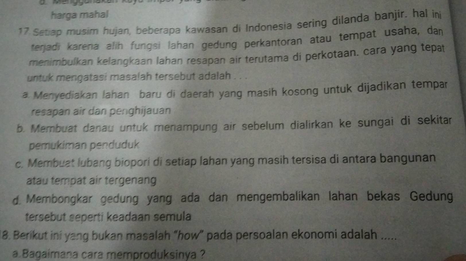 harga mahal
17 Setiap musim hujan, beberapa kawasan di Indonesia sering dilanda banjir. hal in
terjadi karena alih fungsi Jahan gedung perkantoran atau tempat usaha, da
menimbulkan kelangkaan lahan resapan air terutama di perkotaan. cara yang tepat
untuk mengatasi masalah tersebut adalah . . .
a Menyediakan lahan baru di daerah yang masih kosong untuk dijadikan tempar
resapan air dan penghijauan
b. Membuat danau untuk menampung air sebelum dialirkan ke sungai di sekitar
pemukiman penduduk
c. Membuat lubang biopori di setiap lahan yang masih tersisa di antara bangunan
atau tempat air tergenang
d Membongkar gedung yang ada dan mengembalikan lahan bekas Gedung
tersebut seperti keadaan semula
8. Berikut ini yang bukan masalah “how” pada persoalan ekonomi adalah .....
a Bagaimana cara memproduksinya ?