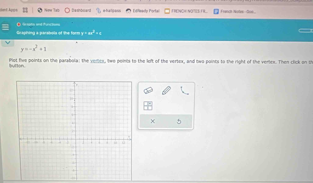 dent Apps New Tab Dashboard e-hallpass EdReady Portal FRENCH NOTES FR... French Notes - Goo... 
Graphs and Functions 
Graphing a parabola of the form y=ax^2+c
y=-x^2+1
Plot five points on the parabola: the vertex, two points to the left of the vertex, and two points to the right of the vertex. Then click on th 
button.
 7x/4 
× 
-10