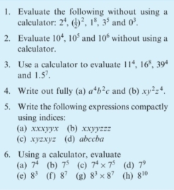 Evaluate the following without using a 
calculator: 2^4, ( 1/2 )^2, 1^8, 3^5 and 0^3. 
2. Evaluate 10^4, 10^5 and 10^6 without using a 
calculator. 
3. Use a calculator to evaluate 11^4, 16^8, 39^4
and 1.5^7. 
4. Write out fully (a) a^4b^2c and (b) xy^2z^4, 
5. Write the following expressions compactly 
using indices: 
(a). CO yyx (b) xxyyzzz 
(c) xyzxyz (d) abccba
6. Using a calculator, evaluate 
(a) 7^4 (b) 7^5 (c) 7^4* 7^5 (d) 7^9
(e) 8^3 (f) 8^7 (g) 8^3* 8^7 (h) 8^(10)