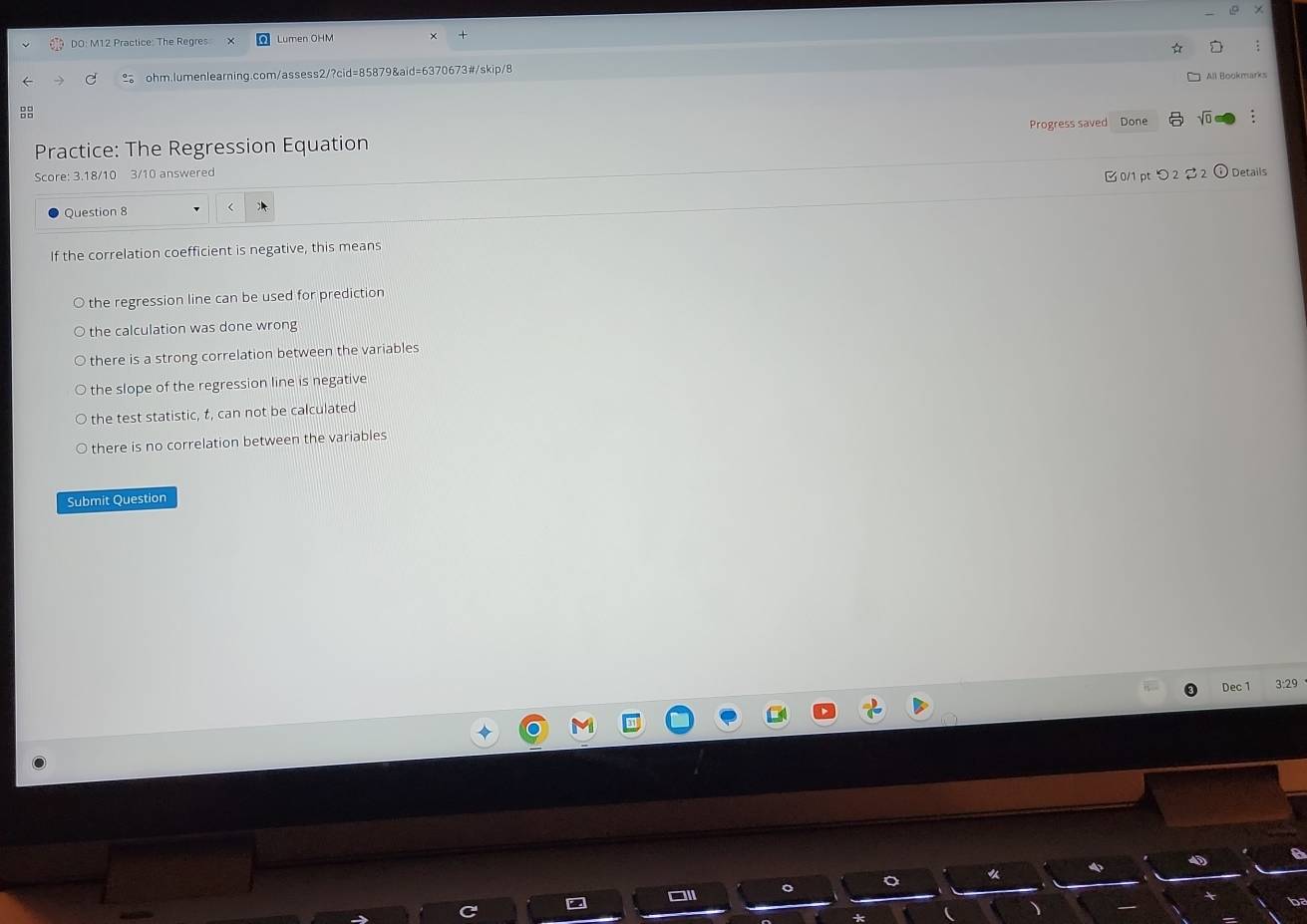 DO: M12 Practice: The Regres Lumen OHM
ohm.lumenlearning.com/assess2/?cid=85879&aid=6370673#/skip/8
All Bookmarks

Practice: The Regression Equation Progress saved Done
Score: 3.18/10 3/10 answered Details
Ở 0/1 pt つ 2 2
Question 8
If the correlation coefficient is negative, this means
the regression line can be used for prediction
the calculation was done wrong
there is a strong correlation between the variables
the slope of the regression line is negative
the test statistic, t, can not be calculated
there is no correlation between the variables
Submit Question
Dec 1 3:29