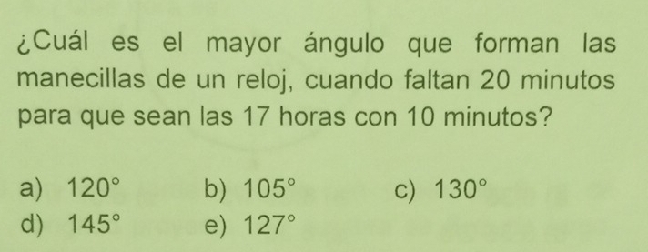 ¿Cuál es el mayor ángulo que forman las
manecillas de un reloj, cuando faltan 20 minutos
para que sean las 17 horas con 10 minutos?
a) 120° b) 105° c) 130°
d) 145° e) 127°