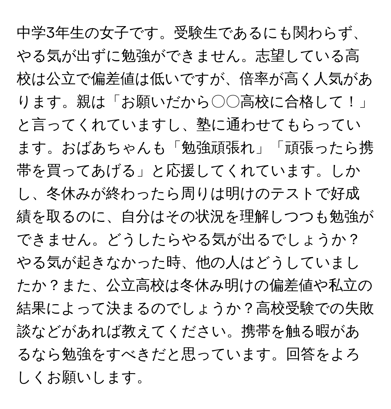 中学3年生の女子です。受験生であるにも関わらず、やる気が出ずに勉強ができません。志望している高校は公立で偏差値は低いですが、倍率が高く人気があります。親は「お願いだから〇〇高校に合格して！」と言ってくれていますし、塾に通わせてもらっています。おばあちゃんも「勉強頑張れ」「頑張ったら携帯を買ってあげる」と応援してくれています。しかし、冬休みが終わったら周りは明けのテストで好成績を取るのに、自分はその状況を理解しつつも勉強ができません。どうしたらやる気が出るでしょうか？やる気が起きなかった時、他の人はどうしていましたか？また、公立高校は冬休み明けの偏差値や私立の結果によって決まるのでしょうか？高校受験での失敗談などがあれば教えてください。携帯を触る暇があるなら勉強をすべきだと思っています。回答をよろしくお願いします。