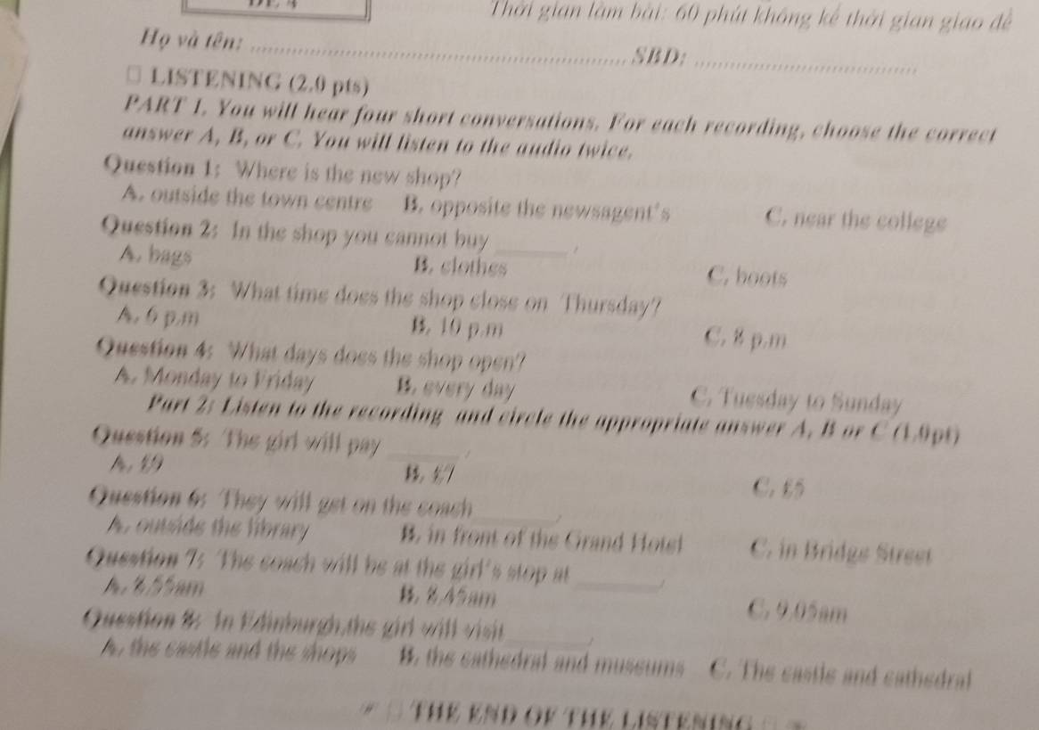 Thời gian làm bài: 60 phút không kế thời gian giao đề
Họ và tên:_
SBD;_
□ LISTENING (2.0 pts)
PART 1. You will hear four short conversations. For each recording, choose the correct
answer A, B, or C. You will listen to the audio twice.
Question 1: Where is the new shop?
A. outside the town centre B. opposite the newsagent’s C. near the college
Question 2: In the shop you cannot buy_
A. bags B. clothes C. boots
Question 3: What time does the shop close on Thursday?
A, 6 p.m B. 10 p.m C. 8 p.m
Question 4: What days does the shop open?
A. Monday to Friday B. every day C. Tuesday to Sunday
Part 2: Listen to the recording and circle the appropriate answer A. B or C (19pt)
Question 5: The girl will pay_
A 19 C. £5
Question 6: They will get on the coach_
A. outside the library B. in front of the Grand Hots C. in Bridge Street
Question 75 The coach will be at the girl's stop at_ /
A ½ 5 5 m 45am C. 9.05am
Question 8: In Edinburgh,ths girl will visit_
A, the castle and the shops B. the cathedral and mussums C. The castle and cathedral
Th K K N D o t h K L I S Te n n