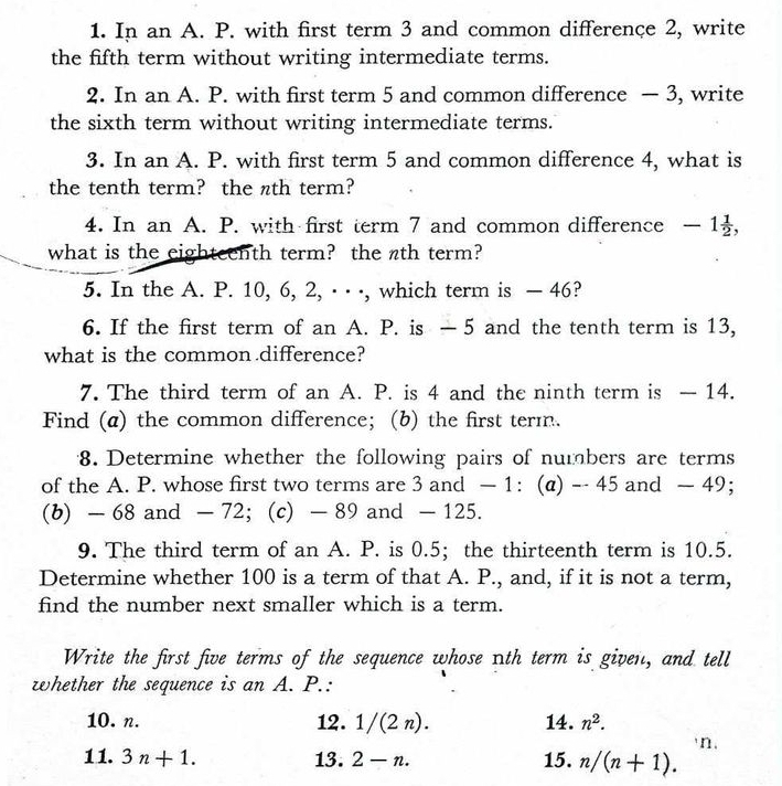 In an A. P. with first term 3 and common differençe 2, write 
the fifth term without writing intermediate terms. 
2. In an A. P. with first term 5 and common difference — 3, write 
the sixth term without writing intermediate terms. 
3. In an A. P. with first term 5 and common difference 4, what is 
the tenth term? the nth term? 
4. In an A. P. with first term 7 and common difference -1 1/2 , 
what is the eighteenth term? the nth term? 
5. In the A. P. 10, 6, 2, · · ·, which term is — 46? 
6. If the first term of an A. P. is — 5 and the tenth term is 13, 
what is the common difference? 
7. The third term of an A. P. is 4 and the ninth term is — 14. 
Find (a) the common difference; (b) the first term. 
8. Determine whether the following pairs of numbers are terms 
of the A. P. whose first two terms are 3 and — 1 : (@) - 45 and — 49; 
(b) - 68 and - 72; (c) - 89 and - 125. 
9. The third term of an A. P. is 0.5;the thirteenth term is 10.5. 
Determine whether 100 is a term of that A. P., and, if it is not a term, 
find the number next smaller which is a term. 
Write the first five terms of the sequence whose nth term is given, and tell 
whether the sequence is an A. P.: 
10. n. 12. 1/(2n). 14. n^2. 
n. 
11. 3n+1. 13. 2-n. 15. n/(n+1).