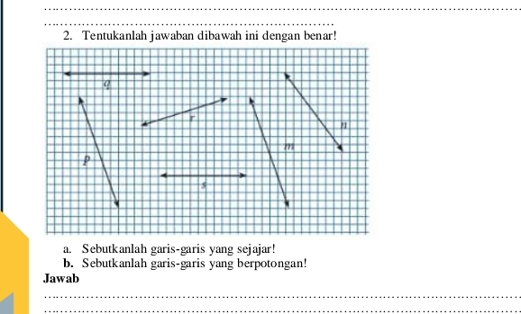 Tentukanlah jawaban dibawah ini dengan benar! 
a. Sebutkanlah garis-garis yang sejajar! 
b. Sebutkanlah garis-garis yang berpotongan! 
Jawab 
_ 
_