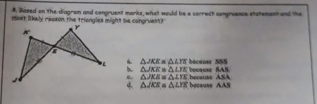 Based on the diagram and congruent marks, what would be a correct congruence statement and the
most likely reason the triangles might be congruent?
△ JKE≌ △ LYE bécaus SSS
b. △ JKE≌ △ LYE becau v8AS
o △ JKE≌ △ LYE becu seASA
d. △ JKE≌ △ LYE beca useAAS