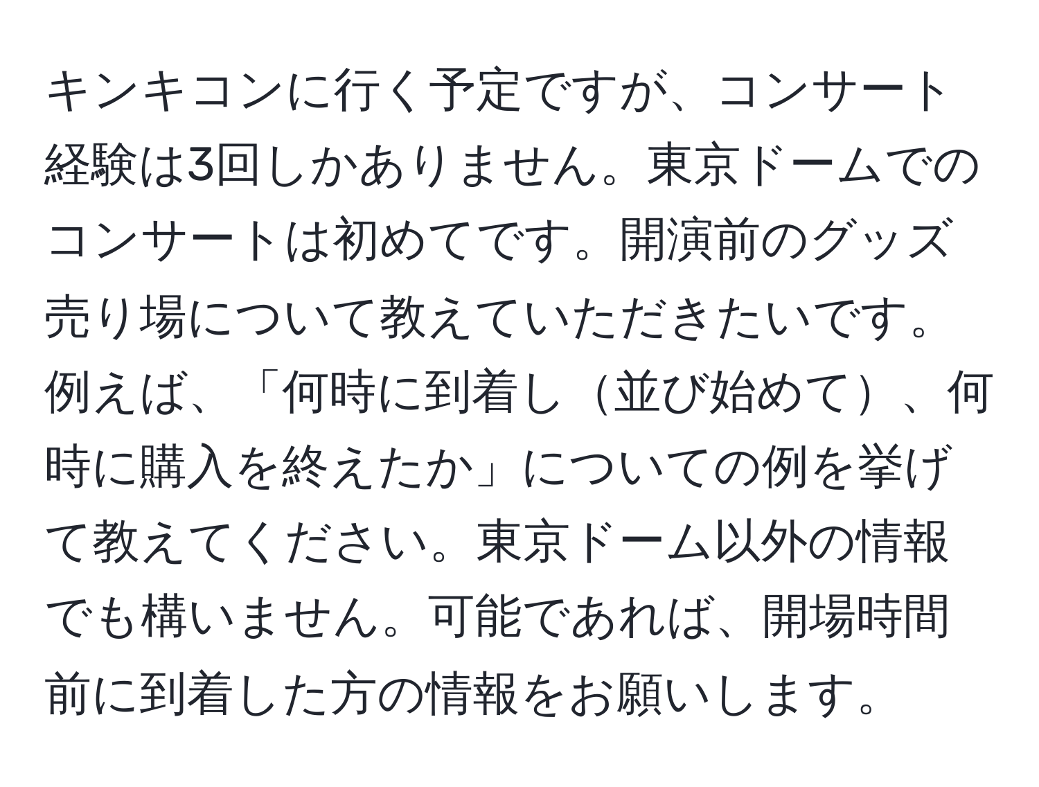 キンキコンに行く予定ですが、コンサート経験は3回しかありません。東京ドームでのコンサートは初めてです。開演前のグッズ売り場について教えていただきたいです。例えば、「何時に到着し並び始めて、何時に購入を終えたか」についての例を挙げて教えてください。東京ドーム以外の情報でも構いません。可能であれば、開場時間前に到着した方の情報をお願いします。