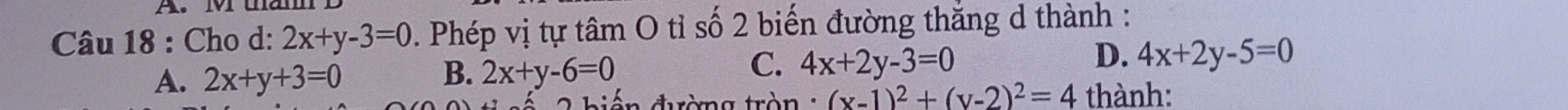 Cho d: 2x+y-3=0. Phép vị tự tâm O tỉ số 2 biến đường thắng d thành :
C.
D.
A. 2x+y+3=0 B. 2x+y-6=0 4x+2y-3=0 4x+2y-5=0
biến đường tròn : (x-1)^2+(y-2)^2=4 thành: