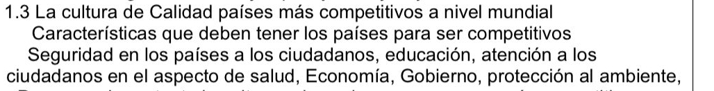 1.3 La cultura de Calidad países más competitivos a nivel mundial 
Características que deben tener los países para ser competitivos 
Seguridad en los países a los ciudadanos, educación, atención a los 
ciudadanos en el aspecto de salud, Economía, Gobierno, protección al ambiente,