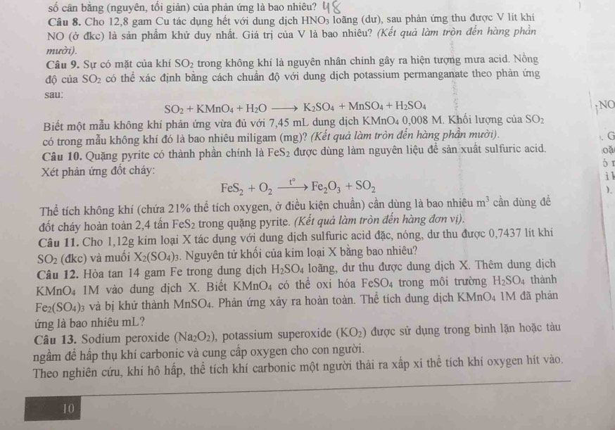 số cần bằng (nguyên, tối giản) của phản ứng là bao nhiêu?
Câu 8. Cho 12,8 gam Cu tác dụng hết với dung dịch HNO_3 loãng (dư), sau phản ứng thu được V lit khí
NO (ở đkc) là sản phẩm khử duy nhất. Giá trị của V là bao nhiêu? (Kết quả làm tròn đến hàng phần
mười).
Câu 9. Sự có mặt của khí SO_2 trong không khí là nguyên nhân chính gây ra hiện tượng mưa acid. Nồng
độ của SO_2 có thể xác định bằng cách chuẩn độ với dung dịch potassium permanganate theo phản ứng
sau:
SO_2+KMnO_4+H_2Oto K_2SO_4+MnSO_4+H_2SO_4 ↑NO
Biết một mẫu không khí phản ứng vừa đủ với 7,45 mL dung dịch KMnO₄ 0,008 M. Khối lượng của SO_2
có trong mẫu không khí đó là bao nhiêu miligam (mg)? (Kết quả làm tròn đến hàng phần mười).
Câu 10. Quặng pyrite có thành phần chính là FeS_2 được dùng làm nguyên liệu để sản xuất sulfuric acid. . G
oǎ
6 1
Xét phản ứng đốt cháy: i l
FeS_2+O_2xrightarrow t°Fe_2O_3+SO_2
).
Thể tích không khí (chứa 21% thể tích oxygen, ở điều kiện chuẩn) cần dùng là bao nhiêu m^3 cần dùng đề
đốt cháy hoàn toàn 2,4 tấn FeS₂ trong quặng pyrite. (Kết quả làm tròn đến hàng đơn vị).
Câu 11. Cho 1,12g kim loại X tác dụng với dung dịch sulfuric acid đặc, nóng, dư thu được 0,7437 lít khí
SO_2 (đkc) và muối X_2(SO_4)_3 3. Nguyên tử khối của kim loại X bằng bao nhiêu?
Câu 12. Hòa tan 14 gam Fe trong dung dịch H_2SO_4 loãng, dư thu được dung dịch X. Thêm dung dịch
KMnO₄ 1M vào dung dịch X. Biết KMnO_4 có thể oxi hóa FeSO_4 trong môi trường H_2SO_4 thành
Fe_2(SO_4) 03 và bị khử thành Mn3 SO 4. Phản ứng xảy ra hoàn toàn. Thể tích dung dịch KMnO4 1M đã phản
ứng là bao nhiêu mL?
Câu 13. Sodium peroxide (Na_2O_2) , potassium superoxide (KO_2) được sử dụng trong bình lặn hoặc tàu
ngầm để hấp thụ khí carbonic và cung cấp oxygen cho con người.
Theo nghiên cứu, khi hô hấp, thể tích khí carbonic một người thải ra xấp xi thể tích khí oxygen hít vào.
10