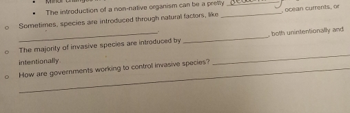 The introduction of a non-native organism can be a pretty_ 
o Sometimes, species are introduced through natural factors, like _ocean currents, or 
_ 
The majority of invasive species are introduced by_ , both unintentionally and 
intentionally. 
How are governments working to control invasive species?