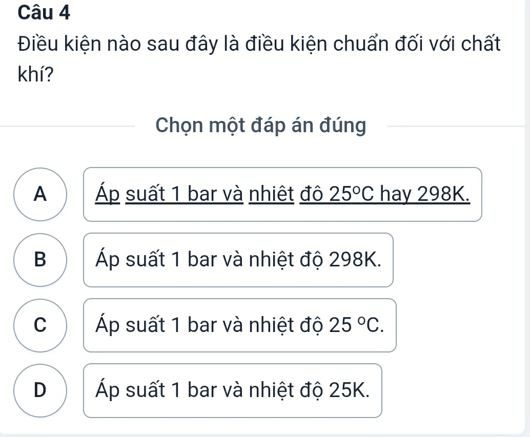 Điều kiện nào sau đây là điều kiện chuẩn đối với chất
khí?
Chọn một đáp án đúng
A Áp suất 1 bar và nhiệt đô 25°C hay 298K.
B Áp suất 1 bar và nhiệt độ 298K.
C Áp suất 1 bar và nhiệt độ 25°C.
D Áp suất 1 bar và nhiệt độ 25K.