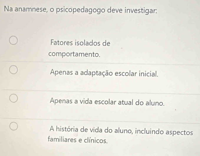 Na anamnese, o psicopedagogo deve investigar:
Fatores isolados de
comportamento.
Apenas a adaptação escolar inicial.
Apenas a vida escolar atual do aluno.
A história de vida do aluno, incluindo aspectos
familiares e clínicos.