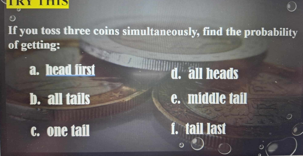 If you toss three coins simultaneously, find the probability
of getting:
a. head first
d. all heads
b. all tails e. middle tail
c. one tail f. tail last