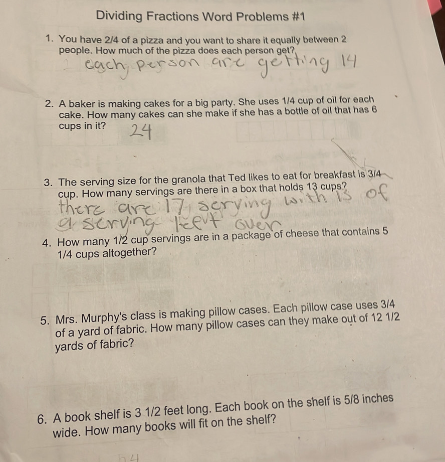 Dividing Fractions Word Problems #1 
1. You have 2/4 of a pizza and you want to share it equally between 2
people. How much of the pizza does each person get? 
2. A baker is making cakes for a big party. She uses 1/4 cup of oil for each 
cake. How many cakes can she make if she has a bottle of oil that has 6
cups in it? 
3. The serving size for the granola that Ted likes to eat for breakfast is 3/4
cup. How many servings are there in a box that holds 13 cups? 
4. How many 1/2 cup servings are in a package of cheese that contains 5
1/4 cups altogether? 
5. Mrs. Murphy's class is making pillow cases. Each pillow case uses 3/4
of a yard of fabric. How many pillow cases can they make out of 12 1/2
yards of fabric? 
6. A book shelf is 3 1/2 feet long. Each book on the shelf is 5/8 inches
wide. How many books will fit on the shelf?