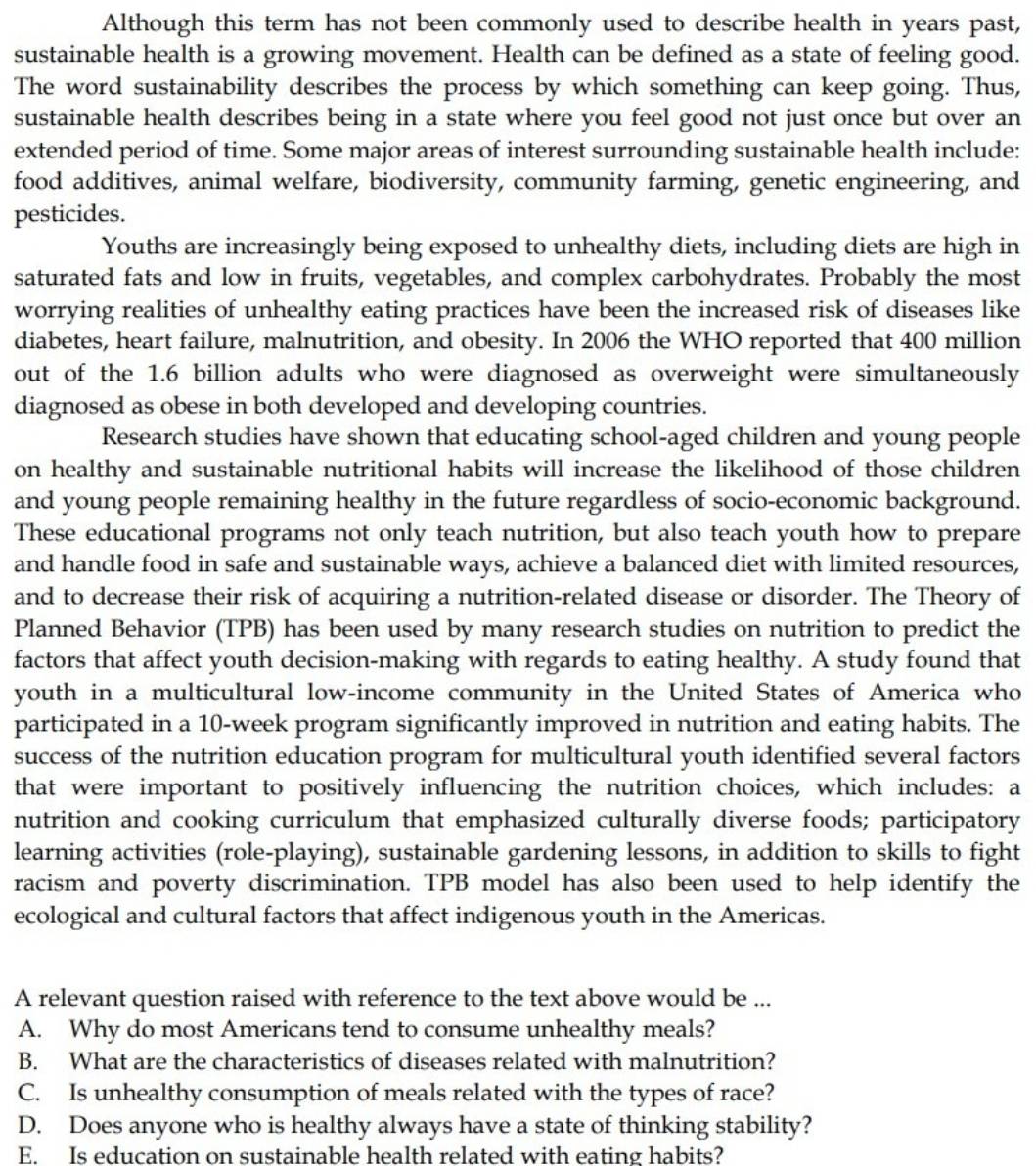 Although this term has not been commonly used to describe health in years past,
sustainable health is a growing movement. Health can be defined as a state of feeling good.
The word sustainability describes the process by which something can keep going. Thus,
sustainable health describes being in a state where you feel good not just once but over an
extended period of time. Some major areas of interest surrounding sustainable health include:
food additives, animal welfare, biodiversity, community farming, genetic engineering, and
pesticides.
Youths are increasingly being exposed to unhealthy diets, including diets are high in
saturated fats and low in fruits, vegetables, and complex carbohydrates. Probably the most
worrying realities of unhealthy eating practices have been the increased risk of diseases like
diabetes, heart failure, malnutrition, and obesity. In 2006 the WHO reported that 400 million
out of the 1.6 billion adults who were diagnosed as overweight were simultaneously
diagnosed as obese in both developed and developing countries.
Research studies have shown that educating school-aged children and young people
on healthy and sustainable nutritional habits will increase the likelihood of those children
and young people remaining healthy in the future regardless of socio-economic background.
These educational programs not only teach nutrition, but also teach youth how to prepare
and handle food in safe and sustainable ways, achieve a balanced diet with limited resources,
and to decrease their risk of acquiring a nutrition-related disease or disorder. The Theory of
Planned Behavior (TPB) has been used by many research studies on nutrition to predict the
factors that affect youth decision-making with regards to eating healthy. A study found that
youth in a multicultural low-income community in the United States of America who
participated in a 10-week program significantly improved in nutrition and eating habits. The
success of the nutrition education program for multicultural youth identified several factors
that were important to positively influencing the nutrition choices, which includes: a
nutrition and cooking curriculum that emphasized culturally diverse foods; participatory
learning activities (role-playing), sustainable gardening lessons, in addition to skills to fight
racism and poverty discrimination. TPB model has also been used to help identify the
ecological and cultural factors that affect indigenous youth in the Americas.
A relevant question raised with reference to the text above would be ...
A. Why do most Americans tend to consume unhealthy meals?
B. What are the characteristics of diseases related with malnutrition?
C. Is unhealthy consumption of meals related with the types of race?
D. Does anyone who is healthy always have a state of thinking stability?
E. Is education on sustainable health related with eating habits?