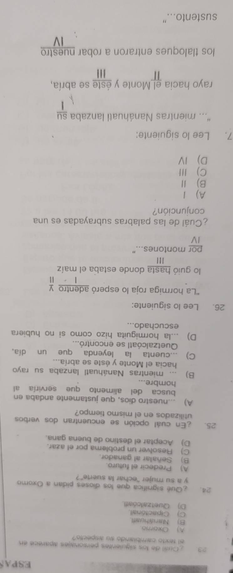 ESPAS
23. Oual de los siguientés pérsonajés aparece en
el texto cariblarido su aspecto?
A) Oxorro
B) Nanáhuatl.
C) Cipactónal.
D) Quetzalcóatl,
24. ¿Qué significa que los dioses pidan a Oxomo
y a su mujer “echar la suerte”?
A) Predecir el futuro.
B) Señalar al ganador.
C) Resolver un problema por el azar.
D) Aceptar el destino de buena gana.
25. En cuál opción se encuentran dos verbos
utilizados en el mismo tiempo?
A) ...nuestro dios, que justamente andaba en
busca del alimento que serviría al
hombre...
B) ... mientras Nanáhuatl lanzaba su rayo
hacia el Monte y éste se abría...
C) ...cuenta la leyenda que un día,
Quetzalcóatl se encontró...
D) ...la hormiguita hizo como si no hubiera
escuchado...
26. Lee lo siguiente:
“La hormiga roja lo esperó adentro y
| ||
lo guió hasta donde estaba el maíz
III
por montones..."
IV
¿Cuál de las palabras subrayadas es una
conjunción?
A) 1
B) Ⅱ
C) III
D IV
7. Lee lo siguiente:
“. mientras Nanáhuatl lanzaba su
rayo hacia el Monte y éste se abría,
1
los tlaloques entraron a robar nuestro
IV
sustento...”