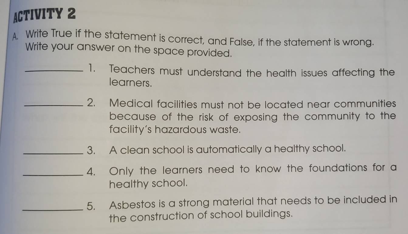 ACTIVITY 2 
A. Write True if the statement is correct, and False, if the statement is wrong. 
Write your answer on the space provided. 
_1. Teachers must understand the health issues affecting the 
learners. 
_2. Medical facilities must not be located near communities 
because of the risk of exposing the community to the 
facility’s hazardous waste. 
_3. A clean school is automatically a healthy school. 
_4. Only the learners need to know the foundations for a 
healthy school. 
_5. Asbestos is a strong material that needs to be included in 
the construction of school buildings.