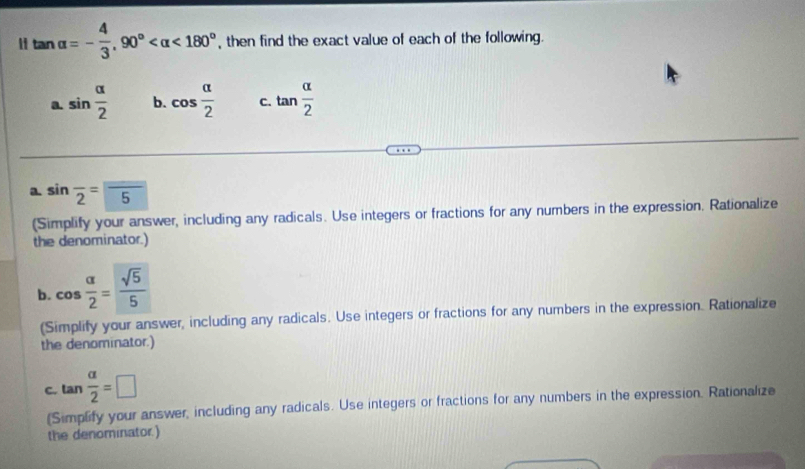 " tan alpha =- 4/3 , 90° <180° , then find the exact value of each of the following.
a. sin  alpha /2  b. cos  alpha /2  C. tan  alpha /2 
a. sin frac 2=frac 5
(Simplify your answer, including any radicals. Use integers or fractions for any numbers in the expression. Rationalize
the denominator.)
b. cos  alpha /2 = sqrt(5)/5 
(Simplify your answer, including any radicals. Use integers or fractions for any numbers in the expression. Rationalize
the denominator.)
C. tan  alpha /2 =□
(Simplify your answer, including any radicals. Use integers or fractions for any numbers in the expression. Rationalize
the denominator.)