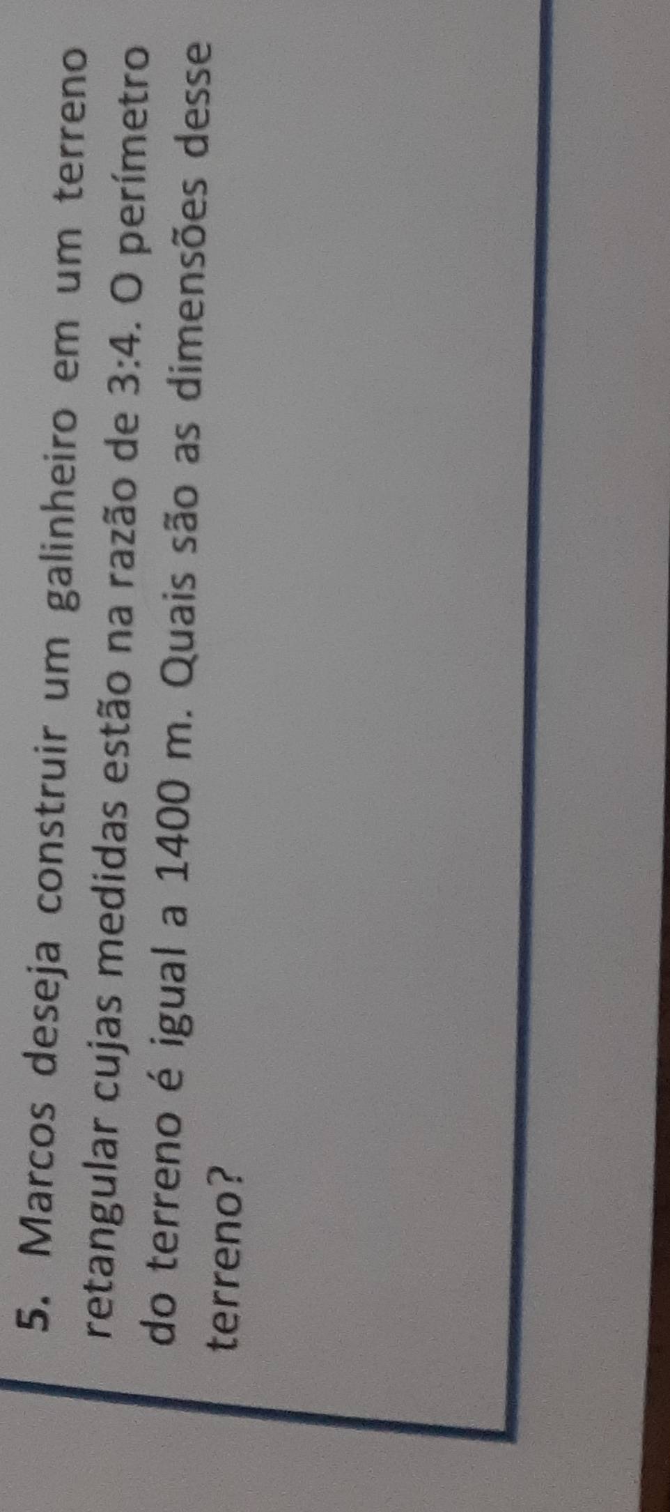 Marcos deseja construir um galinheiro em um terreno 
retangular cujas medidas estão na razão de 3:4. O perímetro 
do terreno é igual a 1400 m. Quais são as dimensões desse 
terreno?