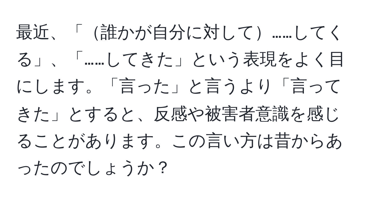 最近、「誰かが自分に対して……してくる」、「……してきた」という表現をよく目にします。「言った」と言うより「言ってきた」とすると、反感や被害者意識を感じることがあります。この言い方は昔からあったのでしょうか？