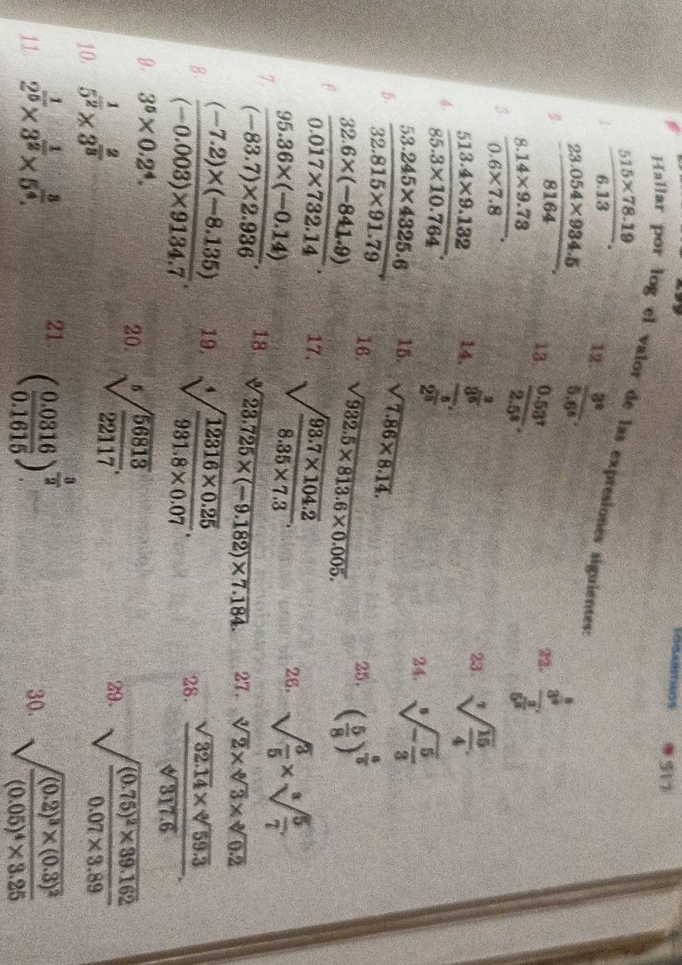 517
 (515* 78.19)/6.13 .
Hallar por log el valor de las expresiones siguientes
12.  3^4/5.6^6 .
2  (23.054* 934.5)/8164 . 13  (0.53^7)/2.5^8 .
22. frac 3^(frac 5)36^(frac 2)3
3  (8.14* 9.73)/0.6* 7.8 .
4.  (513.4* 9.132)/85.3* 10.764 . 14. frac 3^(frac 3)52^(frac 5)3
23. sqrt[7](frac 15)4.
24. sqrt[5](-frac 5)3
15. sqrt(7.86* 8.14).
B.  (53.245* 4325.6)/32.815* 91.79  16. sqrt(932.5* 813.6* 0.005).
25. ( 5/8 )^ 6/5 
β  (32.6* (-841.9))/0.017* 732.14 . 17. sqrt(frac 93.7* 104.2)8.35* 7.3.
26. sqrt(frac 3)5* sqrt[3](frac 5)7
7.  (95.36* (-0.14))/(-83.7)* 2.936 . 18. sqrt[3](23.725* (-9.182)* 7.184) 27. sqrt[3](2)* sqrt[6](3)* sqrt[6](0.2)
B.  ((-7.2)* (-8.135))/(-0.003)* 9134.7 . 19. sqrt[4](frac 12316* 0.25)931.8* 0.07. 28.  (sqrt(32.14)* sqrt[6](59.3))/sqrt[4](317.6) .
9. 3^5* 0.2^4.
20. sqrt[5](frac 56813)22117.
10. 5^(frac 1)2* 3^(frac 2)3
29. sqrt(frac (0.75)^2)* 39.1620.07* 3.89
21. ( (0.0316)/0.1615 )^ 3/2 
11 2^(frac 1)5* 3^(frac 1)2* 5^(frac 3)4. 30. sqrt(frac (0.2)^3)* (0.3)^2(0.05)^4* 3.25