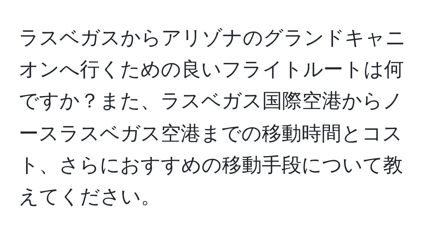 ラスベガスからアリゾナのグランドキャニオンへ行くための良いフライトルートは何ですか？また、ラスベガス国際空港からノースラスベガス空港までの移動時間とコスト、さらにおすすめの移動手段について教えてください。