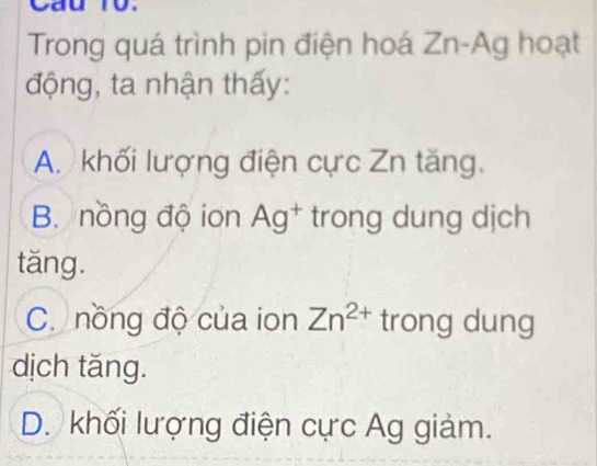 Cau 10.
Trong quá trình pin điện hoá Zn-Ag hoạt
động, ta nhận thấy:
A. khối lượng điện cực Zn tăng.
B nồng độ ion Ag* trong dung dịch
tǎng.
C. nồng độ của ion Zn^(2+) trong dung
dịch tǎng.
D. khối lượng điện cực Ag giảm.