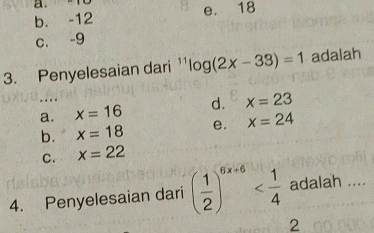 a. 18
b. -12 e. 18
c. -9
3. Penyelesaian dari ¹ ^11log (2x-33)=1 adalah
a. x=16 d. x=23
b. x=18 e. x=24
C. x=22
4. Penyelesaian dari ( 1/2 )^6x+6 adalah ....
2