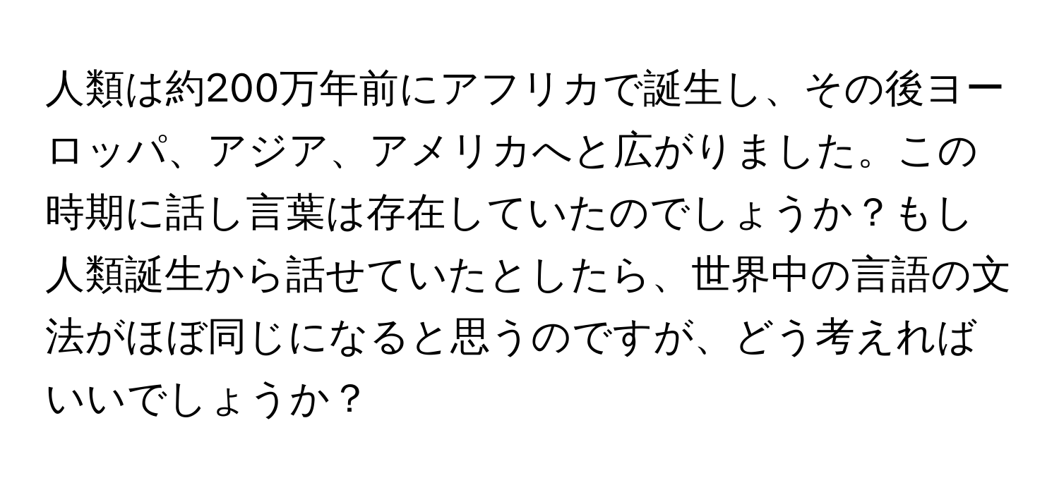 人類は約200万年前にアフリカで誕生し、その後ヨーロッパ、アジア、アメリカへと広がりました。この時期に話し言葉は存在していたのでしょうか？もし人類誕生から話せていたとしたら、世界中の言語の文法がほぼ同じになると思うのですが、どう考えればいいでしょうか？