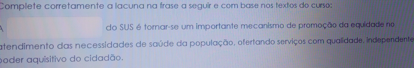 Complete corretamente a lacuna na frase a seguir e com base nos textos do curso: 
do SUS é tornar-se um importante mecanismo de promoção da equidade no 
atendimento das necessidades de saúde da população, ofertando serviços com qualidade, independente 
poder aquisitivo do cidadão.