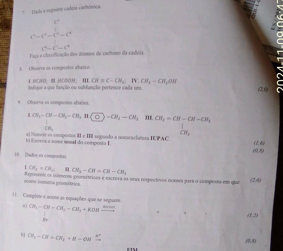 Dada a seguinte cadeia carbónica.
C^5
·s ·s ,n)
C^1-C^2-C^3-C^4
C^6-C^7-C^8
Faça a classificação dos átomos de carbono da cadeia. 
8. Observe os compostos abaixo. 
I. HCHO; Ⅱ. HCOOH; III. CHequiv C-CH_3; IV.CH_3-CH_2OH
Indique a que função ou subfunção pertence cada um.
(2,0)
9. Observe os compostos abaixo. 
I. CH_3-CH-CH_2-CH_3 H.bigcirc -CH_2-CH_3 III.
CH_3
a) Nomeie os compostos II e III segundo a nomenclatura I
beginarrayr CH_2=CH-CH-CH_3 CPAC.CH_3 CH_3
b) Escreva o nome usual do composto I. (1,6)
(0,8)
10. Dados os compostos. 
L CH_2=CH_2; II. CH_3-CH=CH-CH_3
Represente os isómeros geométricos e escreva os seus respectivos nomes para o composto em que (2,6)
ocorre isomeria geométrica. 
11. Complete e acerte as equações que se seguem. 
a) CH_3-CH-CH_2-CH_3+KOHxrightarrow Alcool
+ +
(1,2)
Br 
b) CH_3-CH=CH_2+H-OH 3
(0,8)
FIM