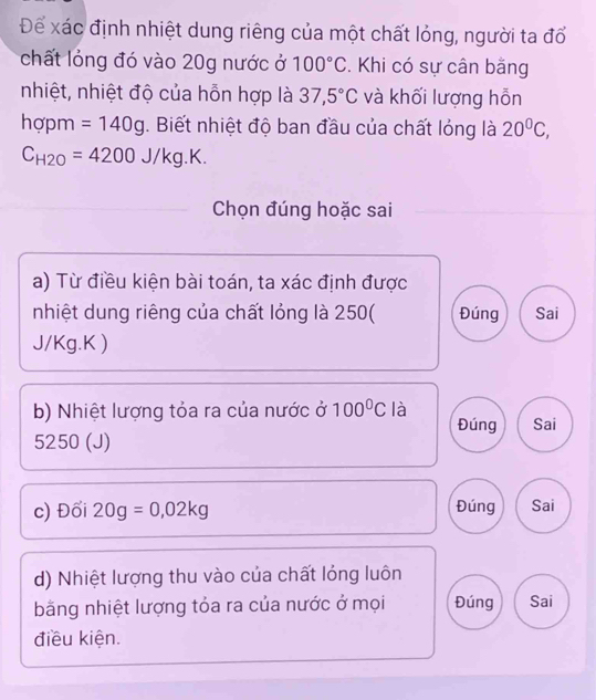 Để xác định nhiệt dung riêng của một chất lỏng, người ta đổ
chất lỏng đó vào 20g nước ở 100°C. Khi có sự cân bằng
nhiệt, nhiệt độ của hỗn hợp là 37,5°C và khối lượng hỗn
hợpm =140g. Biết nhiệt độ ban đầu của chất lóng là 20^0C,
C_H2O=4200J/kg.K. 
Chọn đúng hoặc sai
a) Từ điều kiện bài toán, ta xác định được
nhiệt dung riêng của chất lỏng là 250 ( Đúng Sai
J/Kg.K )
b) Nhiệt lượng tỏa ra của nước ở 100°C là Sai
Đúng
5250 (J)
c) Đối 20g=0,02kg Đúng Sai
d) Nhiệt lượng thu vào của chất lóng luôn
bằng nhiệt lượng tỏa ra của nước ở mọi Đúng Sai
điều kiện.