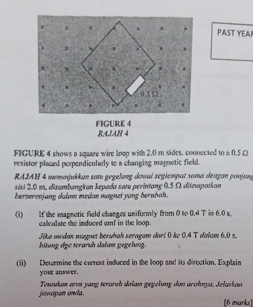 PAST YEAR 
FIGURE 4 
RAJAH 4 
FIGURE 4 shows a square wire loop with 2.0 m sides. counected to a 0.5 Ω
resistor placed perpendicularly to a changing magnetic field. 
RAJAH 4 memunjukkan saɪu gegelung đawai segiempat sama dengan panjang 
sisi 2.0 m, disambungkan kepada satu perintang 0.5 Ω ditempatkan 
berserenjang dalam medan magnet yang berübah. 
(i) If the magnetic field changes uniformly from 0 to 0.4 T in 6.0 s, 
calculate the induced emf in the loop. 
Jika medan magnet beruhah seragam dari Ö kw 0.4 T dalam 6.0 s. 
hitung dge teraruh dalum gegehung. 
(ii) Determine the current induced in the loop and its direction. Explain 
your mswer. 
Tentukan arıs yong teraruh dalam gegelung dan arahnya. Jelaskan 
jawapan anda. 
[6 marks]