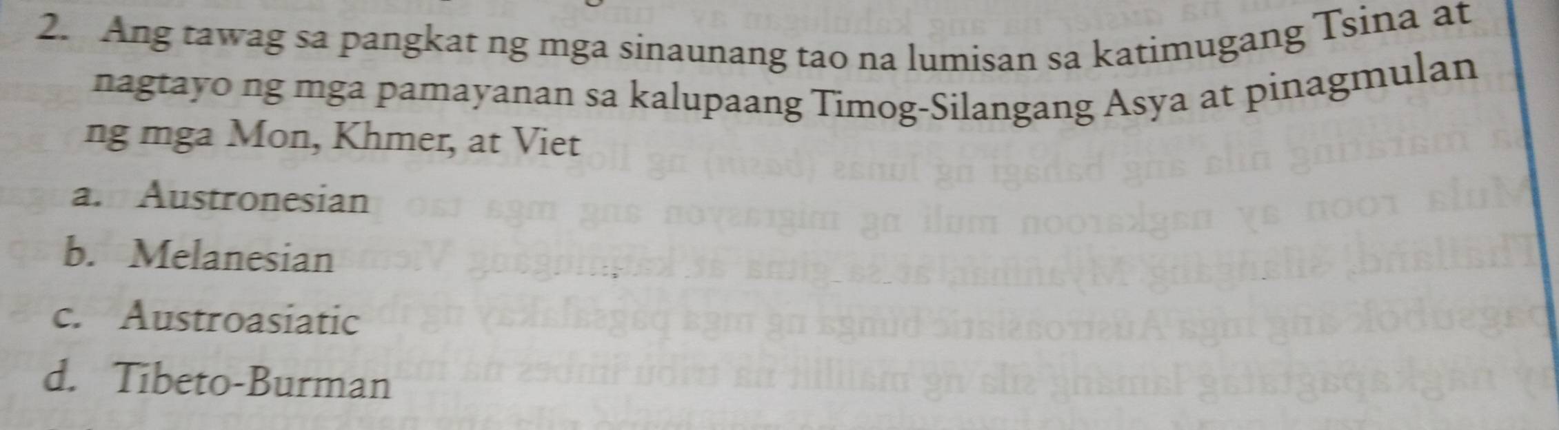 Ang tawag sa pangkat ng mga sinaunang tao na lumisan sa katimugang Tsina at
nagtayo ng mga pamayanan sa kalupaang Timog-Silangang Asya at pinagmulan
ng mga Mon, Khmer, at Viet
a. Austronesian
b. Melanesian
c. Austroasiatic
d. Tibeto-Burman